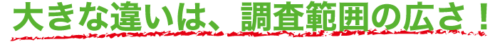 大きな違いは、調査範囲の広さ！